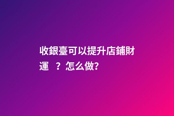 收銀臺可以提升店鋪財運？怎么做？